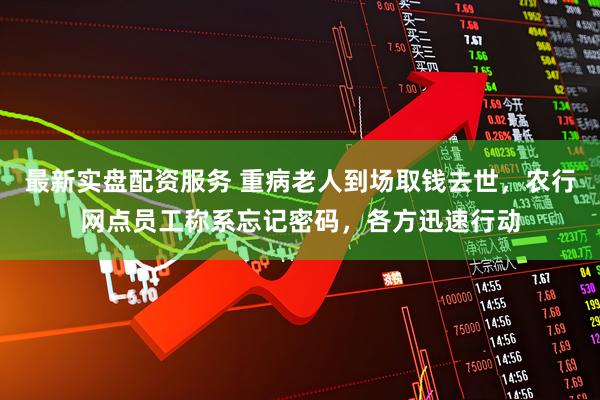 最新实盘配资服务 重病老人到场取钱去世，农行网点员工称系忘记密码，各方迅速行动