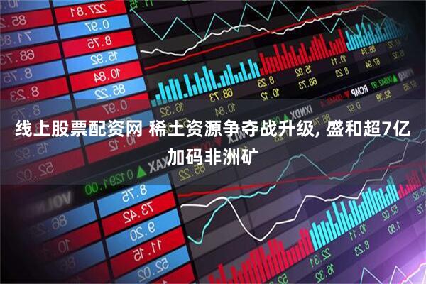线上股票配资网 稀土资源争夺战升级, 盛和超7亿加码非洲矿