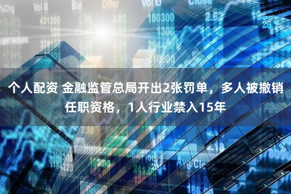 个人配资 金融监管总局开出2张罚单，多人被撤销任职资格，1人行业禁入15年