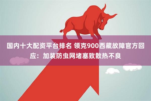 国内十大配资平台排名 领克900西藏故障官方回应：加装防虫网堵塞致散热不良