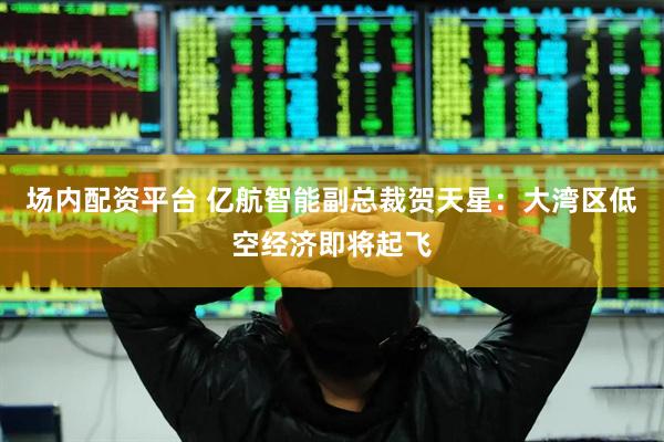 场内配资平台 亿航智能副总裁贺天星：大湾区低空经济即将起飞