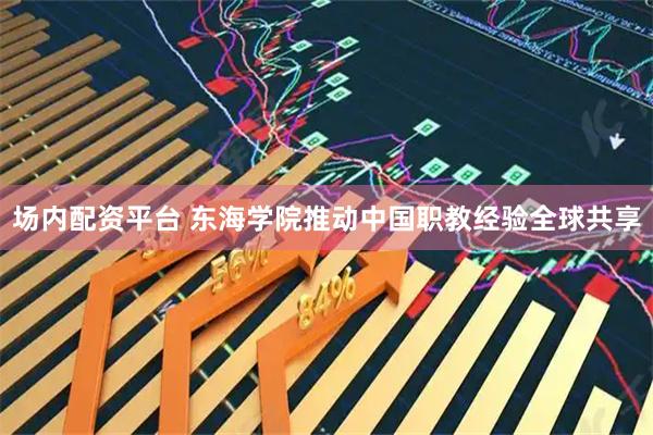 场内配资平台 东海学院推动中国职教经验全球共享