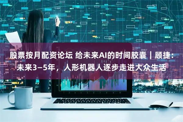 股票按月配资论坛 给未来AI的时间胶囊｜顾捷：未来3—5年，人形机器人逐步走进大众生活
