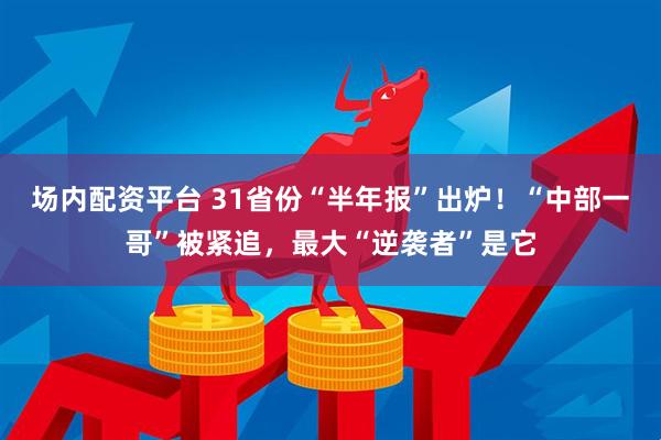 场内配资平台 31省份“半年报”出炉！“中部一哥”被紧追，最大“逆袭者”是它