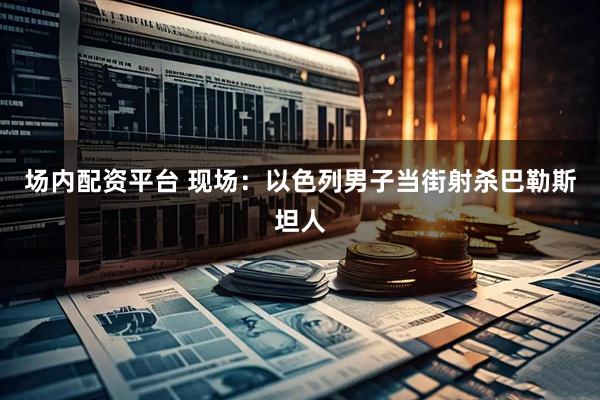 场内配资平台 现场：以色列男子当街射杀巴勒斯坦人
