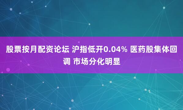 股票按月配资论坛 沪指低开0.04% 医药股集体回调 市场分化明显