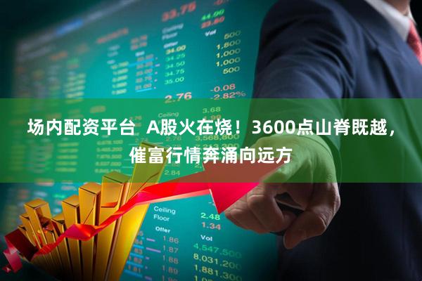 场内配资平台  A股火在烧！3600点山脊既越，催富行情奔涌向远方