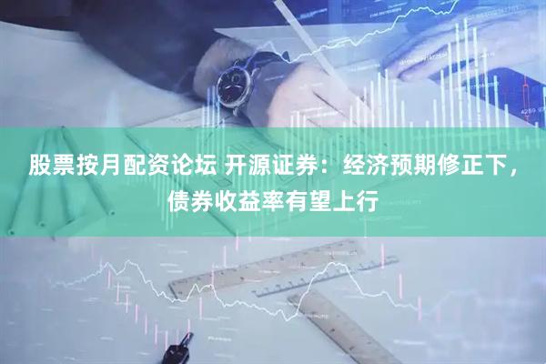 股票按月配资论坛 开源证券：经济预期修正下，债券收益率有望上行