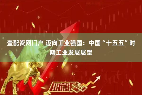 壹配资网门户 迈向工业强国：中国“十五五”时期工业发展展望