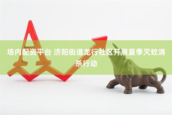 场内配资平台 济阳街道龙行社区开展夏季灭蚊消杀行动
