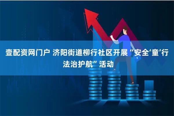 壹配资网门户 济阳街道柳行社区开展“安全‘童’行 法治护航”活动