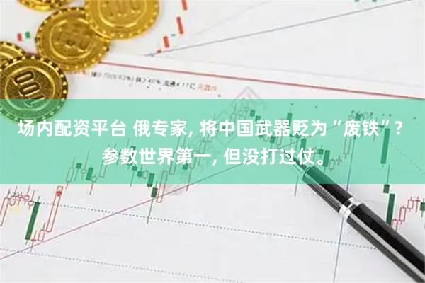 场内配资平台 俄专家, 将中国武器贬为“废铁”? 参数世界第一, 但没打过仗。