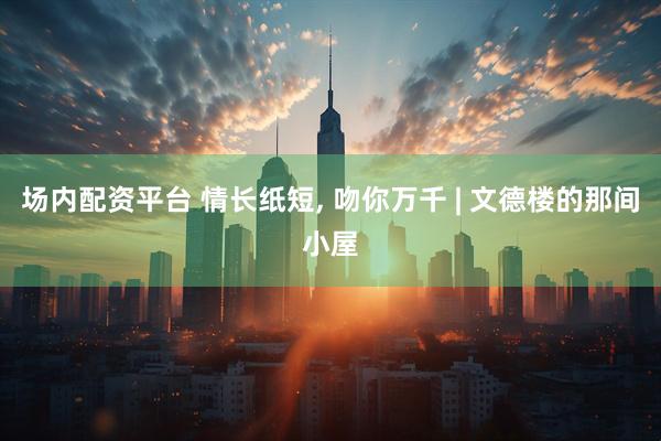 场内配资平台 情长纸短, 吻你万千 | 文德楼的那间小屋