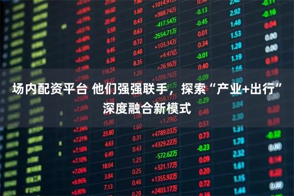 场内配资平台 他们强强联手，探索“产业+出行”深度融合新模式