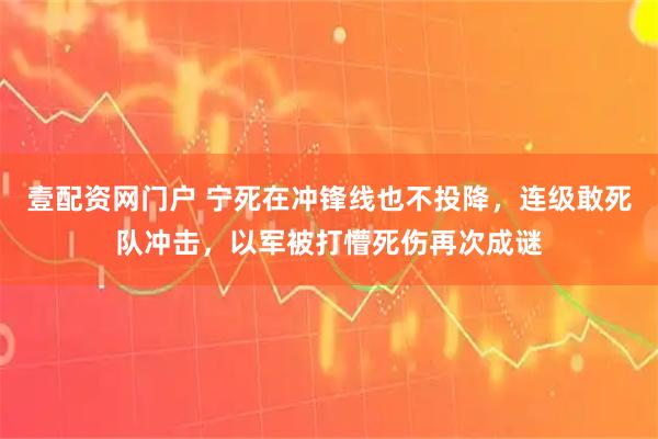 壹配资网门户 宁死在冲锋线也不投降，连级敢死队冲击，以军被打懵死伤再次成谜