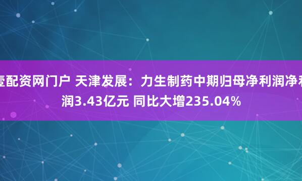 壹配资网门户 天津发展：力生制药中期归母净利润净利润3.43亿元 同比大增235.04%