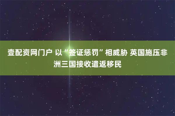 壹配资网门户 以“签证惩罚”相威胁 英国施压非洲三国接收遣返移民