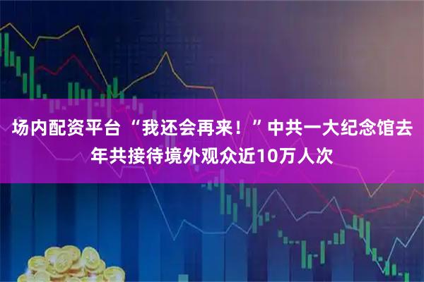 场内配资平台 “我还会再来！”中共一大纪念馆去年共接待境外观众近10万人次