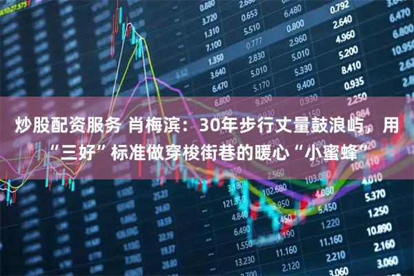 炒股配资服务 肖梅滨：30年步行丈量鼓浪屿，用“三好”标准做穿梭街巷的暖心“小蜜蜂”