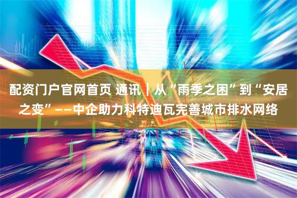 配资门户官网首页 通讯｜从“雨季之困”到“安居之变”——中企助力科特迪瓦完善城市排水网络