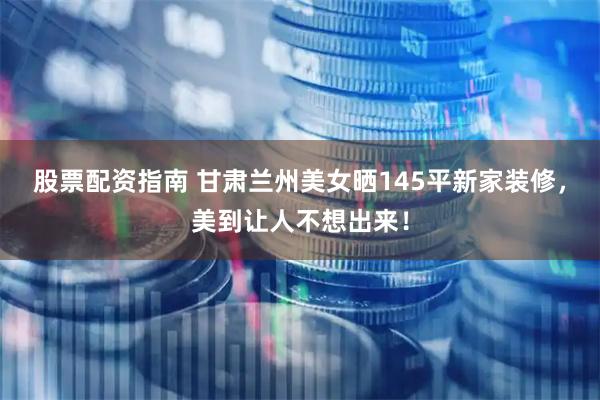 股票配资指南 甘肃兰州美女晒145平新家装修，美到让人不想出来！