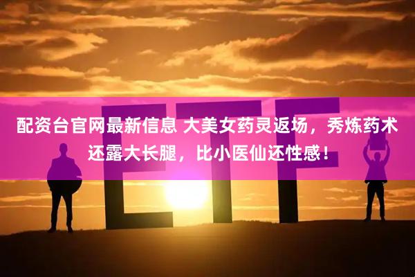 配资台官网最新信息 大美女药灵返场，秀炼药术还露大长腿，比小医仙还性感！