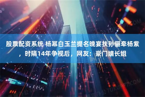 股票配资系统 杨幂白玉兰提名晚宴扶孙俪牵杨紫，时隔14年争视后，网友：豪门嫡长姐