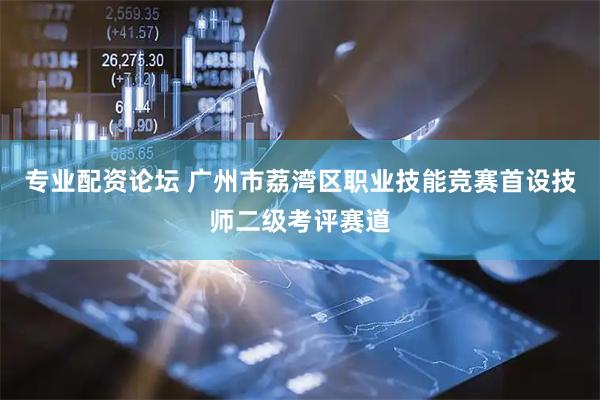 专业配资论坛 广州市荔湾区职业技能竞赛首设技师二级考评赛道