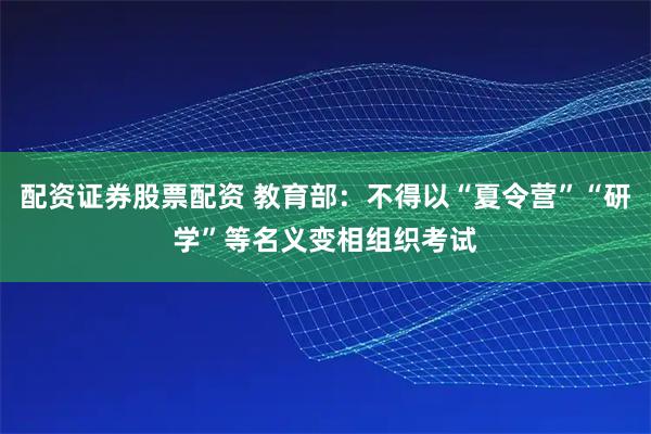 配资证券股票配资 教育部：不得以“夏令营”“研学”等名义变相组织考试