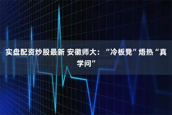实盘配资炒股最新 安徽师大：“冷板凳”焐热“真学问”